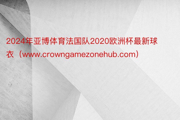 2024年亚博体育法国队2020欧洲杯最新球衣（www.crowngamezonehub.com）
