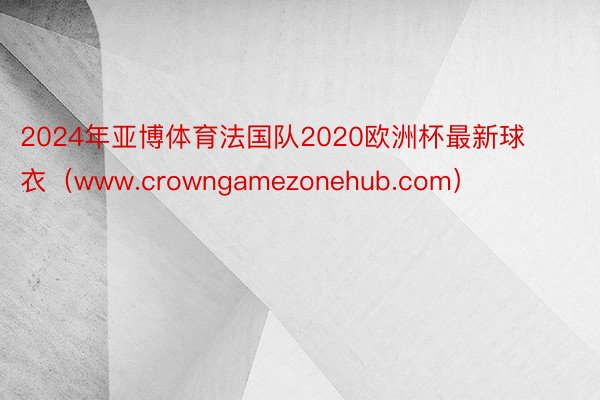 2024年亚博体育法国队2020欧洲杯最新球衣（www.crowngamezonehub.com）
