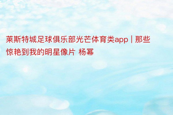 莱斯特城足球俱乐部光芒体育类app | 那些惊艳到我的明星像片 杨幂