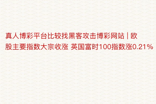 真人博彩平台比较找黑客攻击博彩网站 | 欧股主要指数大宗收涨 英国富时100指数涨0.21%