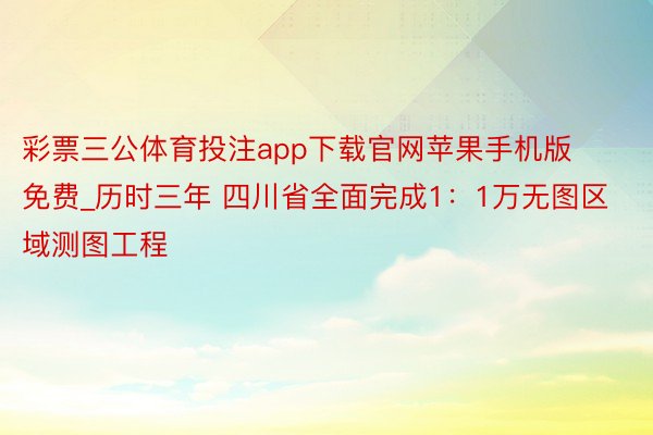 彩票三公体育投注app下载官网苹果手机版免费_历时三年 四川省全面完成1：1万无图区域测图工程