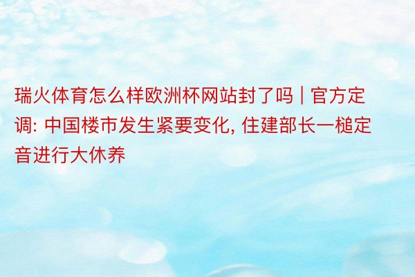 瑞火体育怎么样欧洲杯网站封了吗 | 官方定调: 中国楼市发生紧要变化， 住建部长一槌定音进行大休养