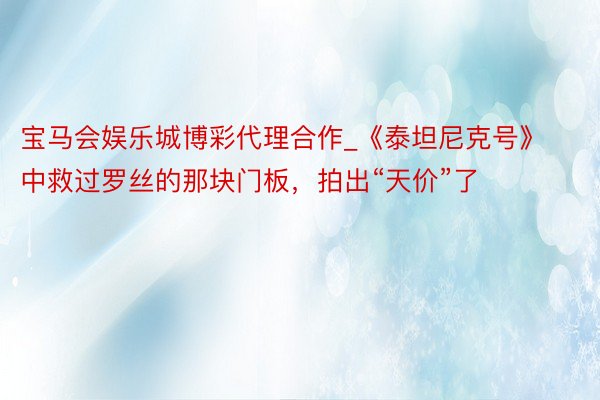 宝马会娱乐城博彩代理合作_《泰坦尼克号》中救过罗丝的那块门板，拍出“天价”了