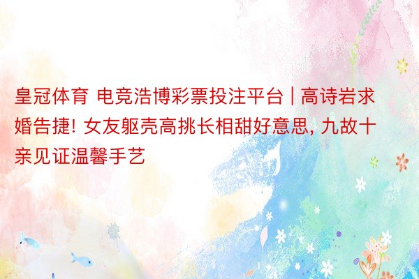 皇冠体育 电竞浩博彩票投注平台 | 高诗岩求婚告捷! 女友躯壳高挑长相甜好意思, 九故十亲见证温馨手艺