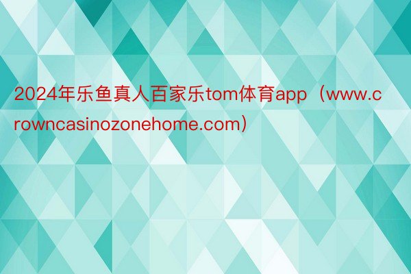 2024年乐鱼真人百家乐tom体育app（www.crowncasinozonehome.com）