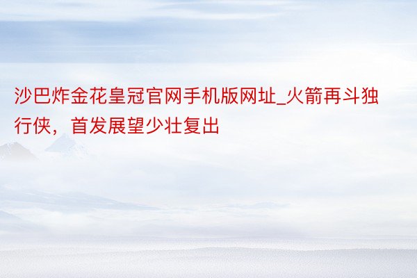 沙巴炸金花皇冠官网手机版网址_火箭再斗独行侠，首发展望少壮复出