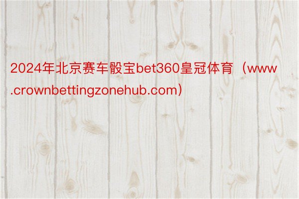 2024年北京赛车骰宝bet360皇冠体育（www.crownbettingzonehub.com）
