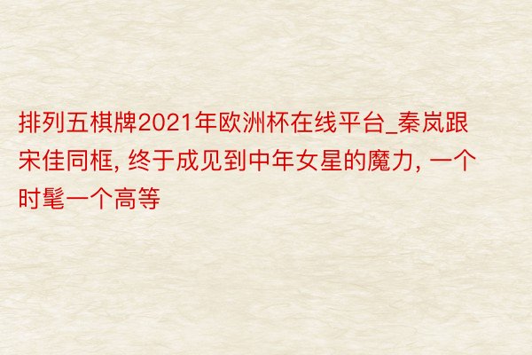 排列五棋牌2021年欧洲杯在线平台_秦岚跟宋佳同框， 终于成见到中年女星的魔力， 一个时髦一个高等