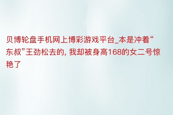 贝博轮盘手机网上博彩游戏平台_本是冲着“东叔”王劲松去的, 我却被身高168的女二号惊艳了
