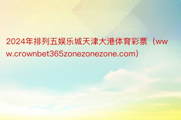 2024年排列五娱乐城天津大港体育彩票（www.crownbet365zonezonezone.com）