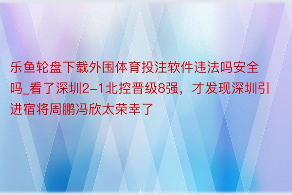 乐鱼轮盘下载外围体育投注软件违法吗安全吗_看了深圳2-1北控晋级8强，才发现深圳引进宿将周鹏冯欣太荣幸了