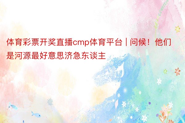 体育彩票开奖直播cmp体育平台 | 问候！他们是河源最好意思济急东谈主