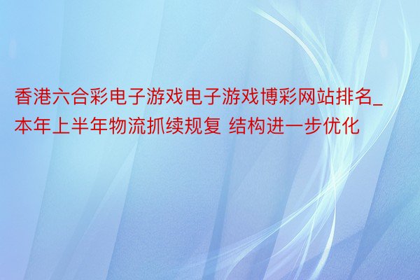 香港六合彩电子游戏电子游戏博彩网站排名_本年上半年物流抓续规复 结构进一步优化