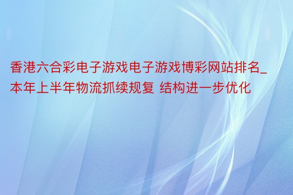 香港六合彩电子游戏电子游戏博彩网站排名_本年上半年物流抓续规复 结构进一步优化