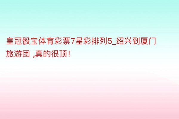 皇冠骰宝体育彩票7星彩排列5_绍兴到厦门旅游团 ,真的很顶！