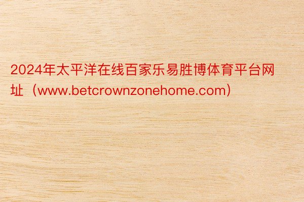 2024年太平洋在线百家乐易胜博体育平台网址（www.betcrownzonehome.com）