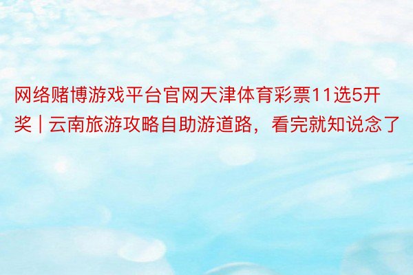 网络赌博游戏平台官网天津体育彩票11选5开奖 | 云南旅游攻略自助游道路，看完就知说念了