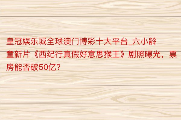 皇冠娱乐城全球澳门博彩十大平台_六小龄童新片《西纪行真假好意思猴王》剧照曝光，票房能否破50亿？