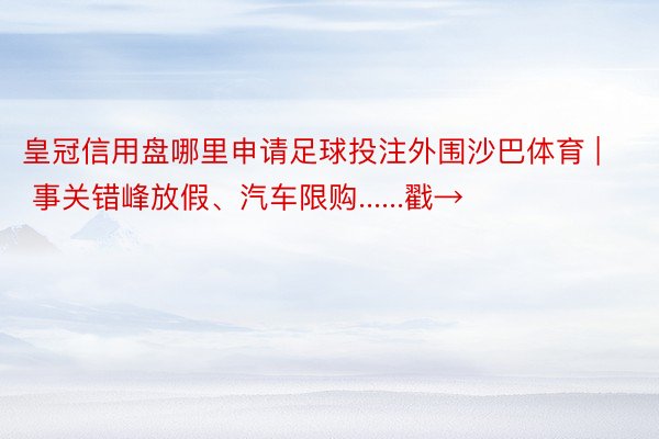 皇冠信用盘哪里申请足球投注外围沙巴体育 | 事关错峰放假、汽车限购......戳→