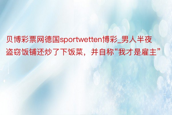 贝博彩票网德国sportwetten博彩_男人半夜盗窃饭铺还炒了下饭菜，并自称“我才是雇主”