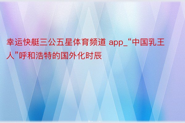 幸运快艇三公五星体育频道 app_“中国乳王人”呼和浩特的国外化时辰