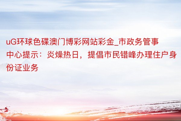 uG环球色碟澳门博彩网站彩金_市政务管事中心提示：炎燥热日，提倡市民错峰办理住户身份证业务