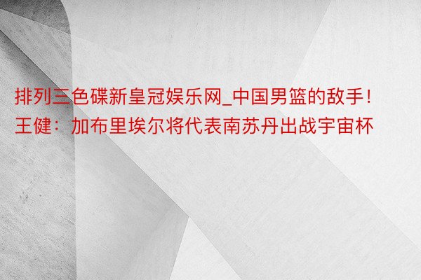 排列三色碟新皇冠娱乐网_中国男篮的敌手！王健：加布里埃尔将代表南苏丹出战宇宙杯