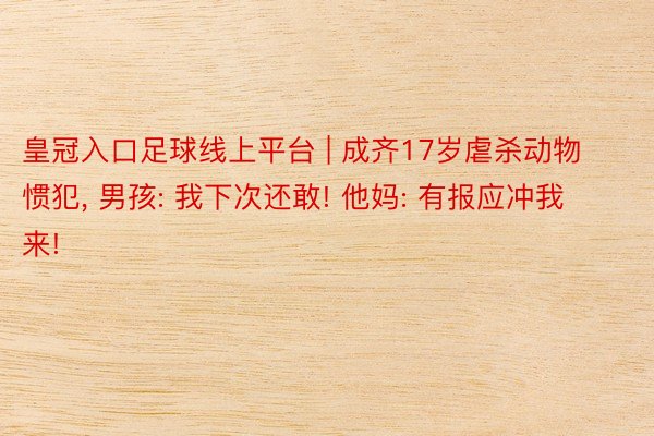皇冠入口足球线上平台 | 成齐17岁虐杀动物惯犯, 男孩: 我下次还敢! 他妈: 有报应冲我来!