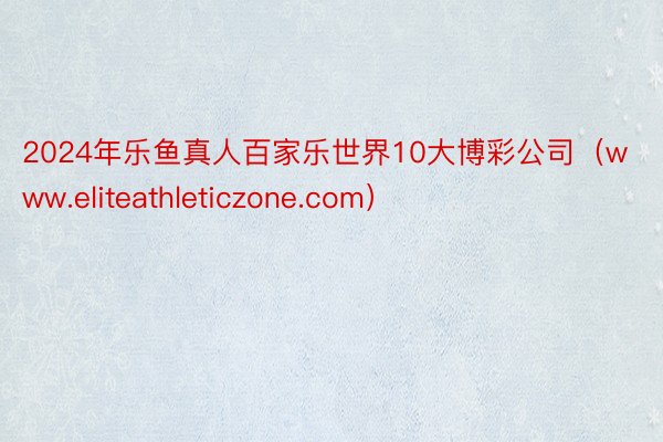 2024年乐鱼真人百家乐世界10大博彩公司（www.eliteathleticzone.com）