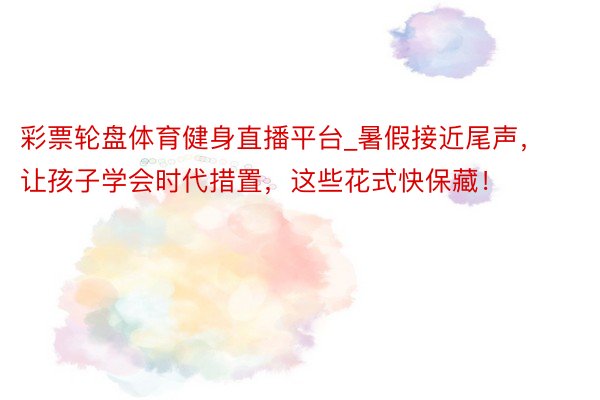 彩票轮盘体育健身直播平台_暑假接近尾声，让孩子学会时代措置，这些花式快保藏！