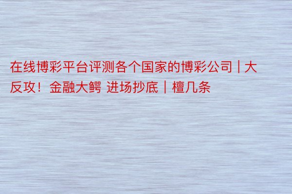 在线博彩平台评测各个国家的博彩公司 | 大反攻！金融大鳄 进场抄底｜檀几条
