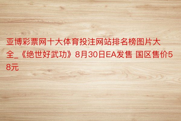 亚博彩票网十大体育投注网站排名榜图片大全_《绝世好武功》8月30日EA发售 国区售价58元