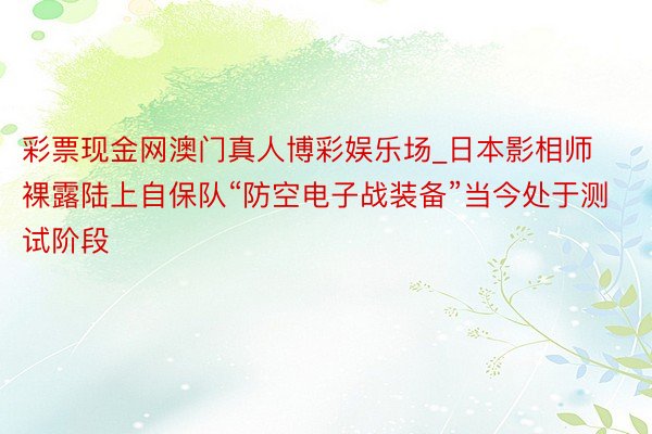 彩票现金网澳门真人博彩娱乐场_日本影相师裸露陆上自保队“防空电子战装备”当今处于测试阶段