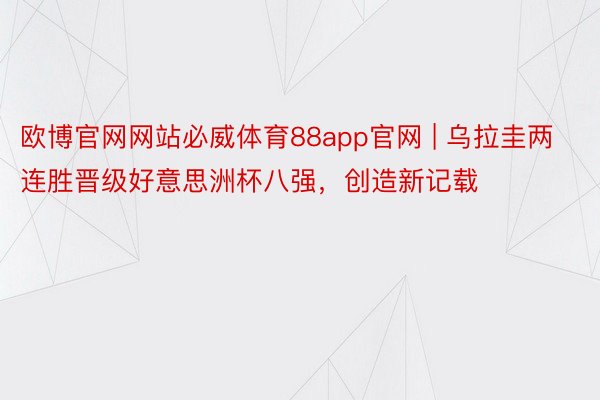 欧博官网网站必威体育88app官网 | 乌拉圭两连胜晋级好意思洲杯八强，创造新记载