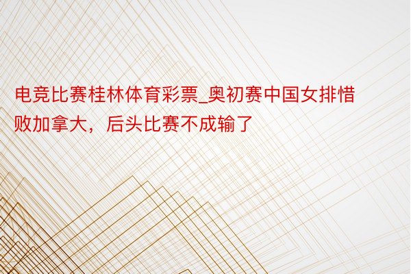 电竞比赛桂林体育彩票_奥初赛中国女排惜败加拿大，后头比赛不成输了