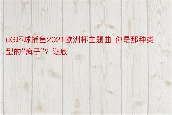 uG环球捕鱼2021欧洲杯主题曲_你是那种类型的“疯子”?谜底