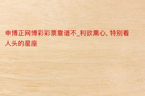 申博正网博彩彩票靠谱不_利欲熏心, 特别看人头的星座