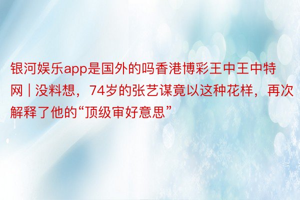 银河娱乐app是国外的吗香港博彩王中王中特网 | 没料想，74岁的张艺谋竟以这种花样，再次解释了他的“顶级审好意思”