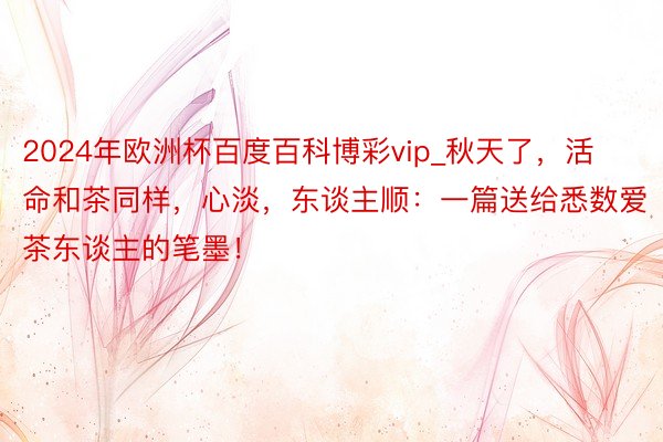 2024年欧洲杯百度百科博彩vip_秋天了，活命和茶同样，心淡，东谈主顺：一篇送给悉数爱茶东谈主的笔墨！