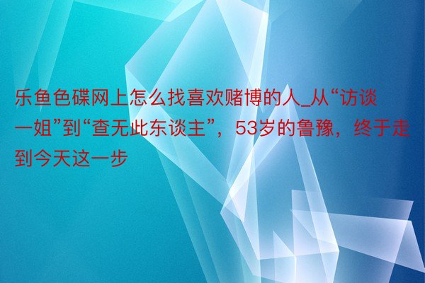 乐鱼色碟网上怎么找喜欢赌博的人_从“访谈一姐”到“查无此东谈主”，53岁的鲁豫，终于走到今天这一步