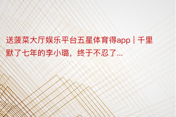 送菠菜大厅娱乐平台五星体育得app | 千里默了七年的李小璐，终于不忍了...