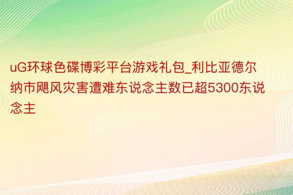 uG环球色碟博彩平台游戏礼包_利比亚德尔纳市飓风灾害遭难东说念主数已超5300东说念主