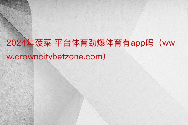 2024年菠菜 平台体育劲爆体育有app吗（www.crowncitybetzone.com）