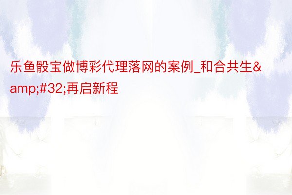 乐鱼骰宝做博彩代理落网的案例_和合共生&#32;再启新程