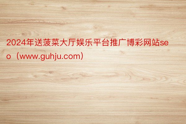 2024年送菠菜大厅娱乐平台推广博彩网站seo（www.guhju.com）