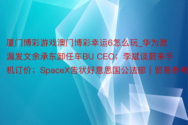 厦门博彩游戏澳门博彩幸运6怎么玩_华为泄漏发文余承东卸任车BU CEO；李斌谈蔚来手机订价；SpaceX告状好意思国公法部｜贸易参考