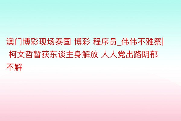 澳门博彩现场泰国 博彩 程序员_伟伟不雅察| 柯文哲暂获东谈主身解放 人人党出路阴郁不解
