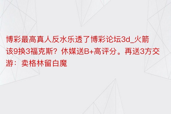 博彩最高真人反水乐透了博彩论坛3d_火箭该9换3福克斯？休媒送B+高评分。再送3方交游：卖格林留白魔