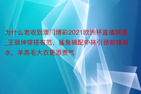 为什么老收到澳门博彩2021欧洲杯直播频道_王丽坤穿搭有范，鲨鱼裤配中袜引颈前锋潮水，羊羔毛大衣更添贵气