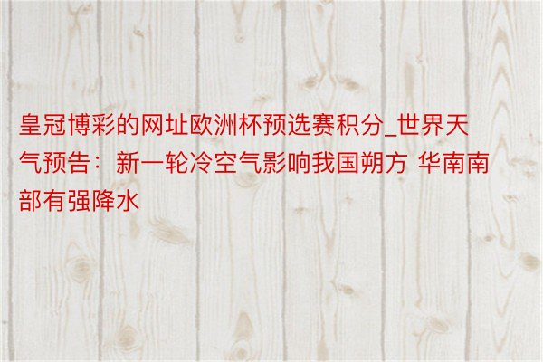 皇冠博彩的网址欧洲杯预选赛积分_世界天气预告：新一轮冷空气影响我国朔方 华南南部有强降水